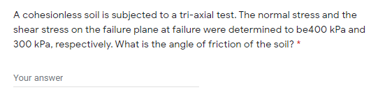 A cohesionless soil is subjected to a tri-axial test. The normal stress and the
shear stress on the failure plane at failure were determined to be400 kPa and
300 kPa, respectively. What is the angle of friction of the soil? *
Your answer
