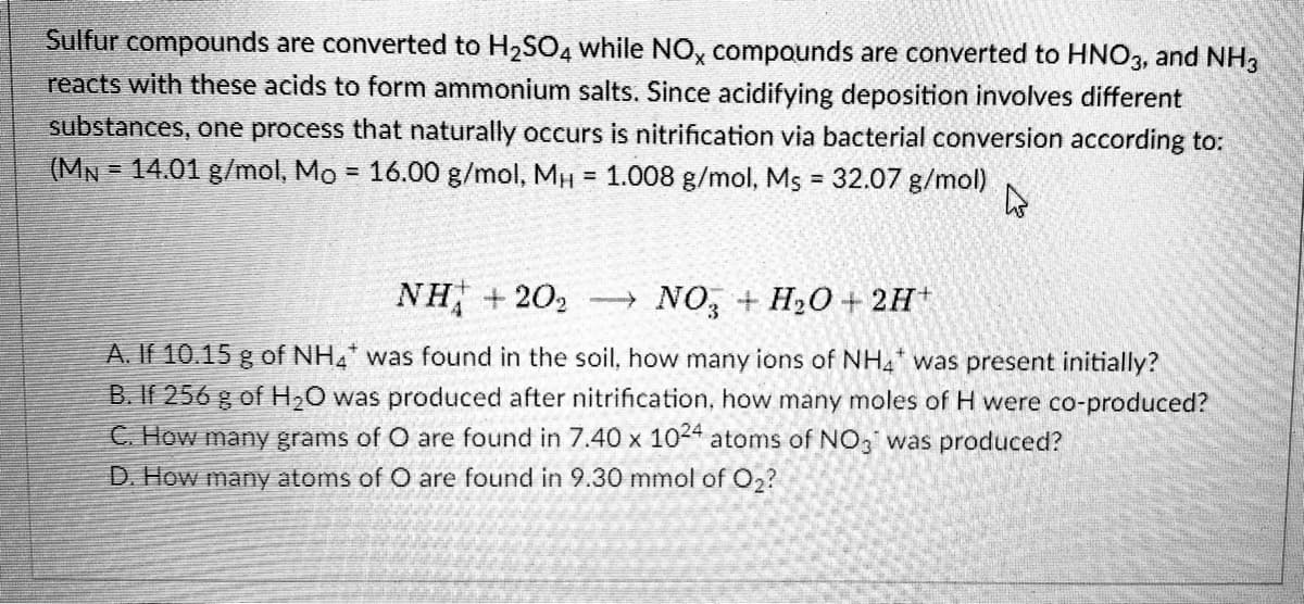 Sulfur compounds are converted to H2SO4 while NO, compounds are converted to HNO3, and NH3
reacts with these acids to form ammonium salts. Since acidifying deposition involves different
substances, one process that naturally occurs is nitrification via bacterial conversion according to:
(MN = 14.01 g/mol, Mo = 16.00 g/mol, MH = 1.008 g/mol, Ms = 32.07 g/mol)
%3D
NH + 202
- NO, + H20+ 2H+
A. If 10.15 g of NH4 was found in the soil, how many ions of NH4 was present initially?
B. If 256 g of H2O was produced after nitrification, how many moles of H were co-produced?
C. How many grams of O are found in 7.40 x 10-4 atoms of NO3 was produced?
D. How many atoms of O are found in 9.30 mmol of O2?
