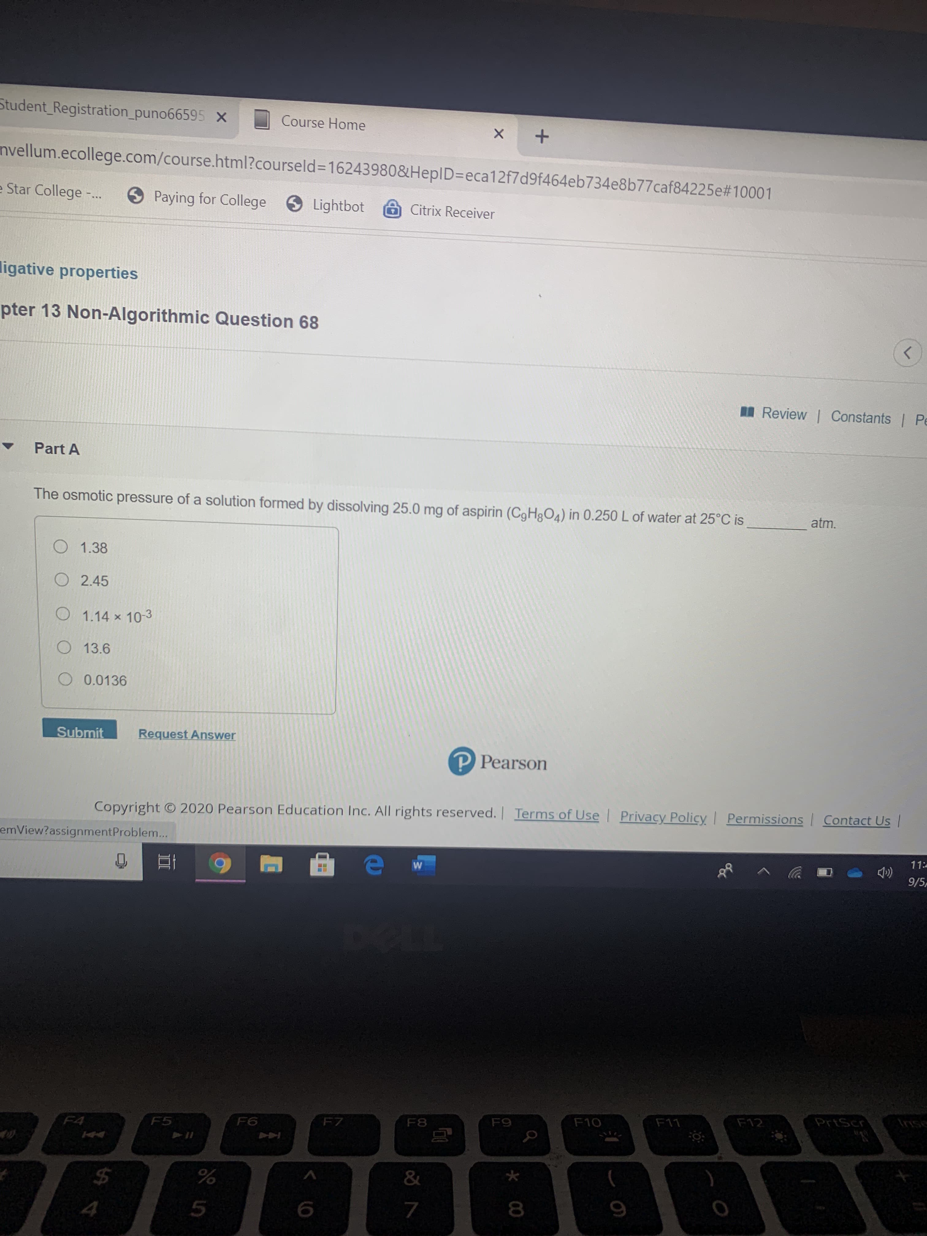 The osmotic pressure of a solution formed by dissolving 25.0 mg of aspirin (CgHgO4) in 0.250 L of water at 25°C is
atm.
O 1.38
O 2.45
O 1.14 x 10-3
O 13.6
O 0.0136
