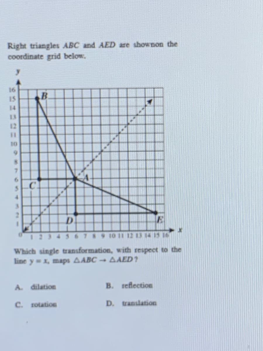 Right triangles ABC and AED are shownon the
coordinate grid below.
16
15
B.
14
13
12
%3D
10
.C.
D.
2345678 9 10 11 12 13 14 15 16
Which single transformation, with respect to the
line y x, maps AABC AAED?
A. dilation
B. reflection
C. rotation
D. translation
