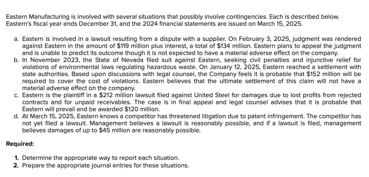 Eastern Manufacturing is involved with several situations that possibly involve contingencies. Each is described below.
Eastern's fiscal year ends December 31, and the 2024 financial statements are issued on March 15, 2025.
a. Eastern is involved in a lawsuit resulting from a dispute with a supplier. On February 3, 2025, judgment was rendered
against Eastern in the amount of $119 million plus interest, a total of $134 million. Eastern plans to appeal the judgment
and is unable to predict its outcome though it is not expected to have a material adverse effect on the company.
b. In November 2023, the State of Nevada filed suit against Eastern, seeking civil penalties and injunctive relief for
violations of environmental laws regulating hazardous waste. On January 12, 2025, Eastern reached a settlement with
state authorities. Based upon discussions with legal counsel, the Company feels it is probable that $152 million will be
required to cover the cost of violations. Eastern believes that the ultimate settlement of this claim will not have a
material adverse effect on the company.
c. Eastern is the plaintiff in a $212 million lawsuit filed against United Steel for damages due to lost profits from rejected
contracts and for unpaid receivables. The case is in final appeal and legal counsel advises that it is probable that
Eastern will prevail and be awarded $120 million.
d. At March 15, 2025, Eastern knows a competitor has threatened litigation due to patent infringement. The competitor has
not yet filed a lawsuit. Management believes a lawsuit is reasonably possible, and if a lawsuit is filed, management
believes damages of up to $45 million are reasonably possible.
Required:
1. Determine the appropriate way to report each situation.
2. Prepare the appropriate journal entries for these situations.