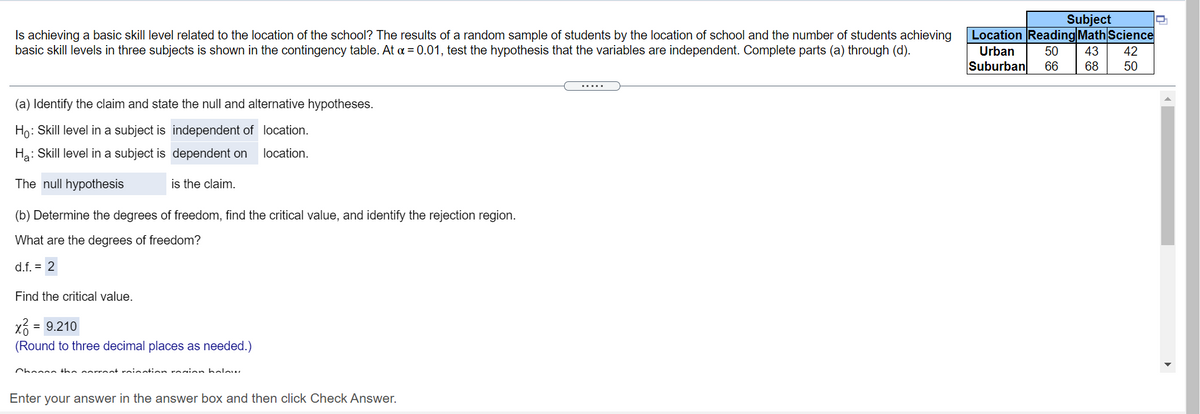 Subject
Location Reading Math Science
Is achieving a basic skill level related to the location of the school? The results of a random sample of students by the location of school and the number of students achieving
basic skill levels in three subjects is shown in the contingency table. At a = 0.01, test the hypothesis that the variables are independent. Complete parts (a) through (d).
Urban
50
43
42
Suburban
66
68
50
(a) Identify the claim and state the null and alternative hypotheses.
Họ: Skill level in a subject is independent of location.
Ha: Skill level in a subject is dependent on
location.
The null hypothesis
is the claim.
(b) Determine the degrees of freedom, find the critical value, and identify the rejection region.
What are the degrees of freedom?
d.f. = 2
Find the critical value.
x3
= 9.210
(Round to three decimal places as needed.)
Chonn tha arrent roinntion rosion holow.
Enter your answer in the answer box and then click Check Answer.
