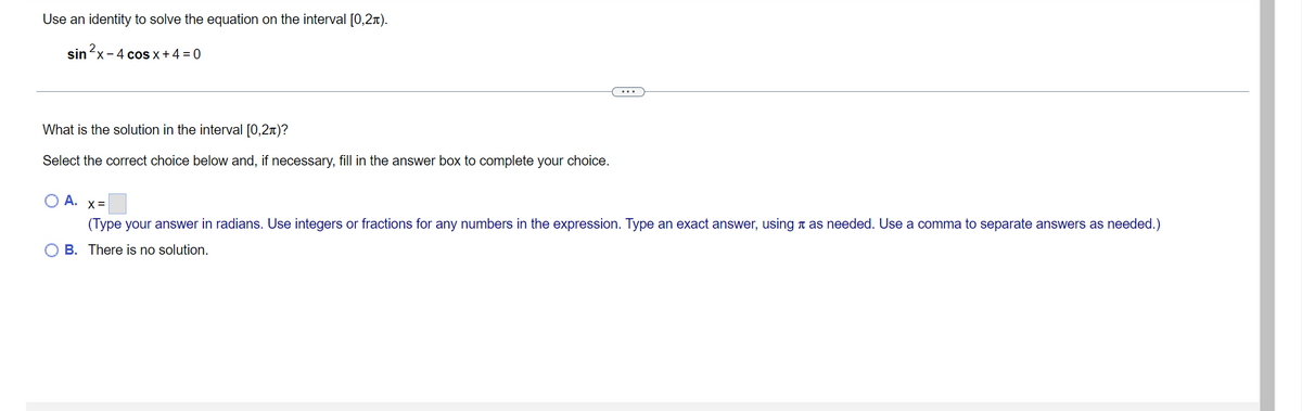 Use an identity to solve the equation on the interval [0,2).
sin ²x - 4 cos x + 4 = 0
What is the solution in the interval [0,2+)?
Select the correct choice below and, if necessary, fill in the answer box to complete your choice.
O A. x=
(Type your answer in radians. Use integers or fractions for any numbers in the expression. Type an exact answer, using as needed. Use a comma to separate answers as needed.)
OB. There is no solution.