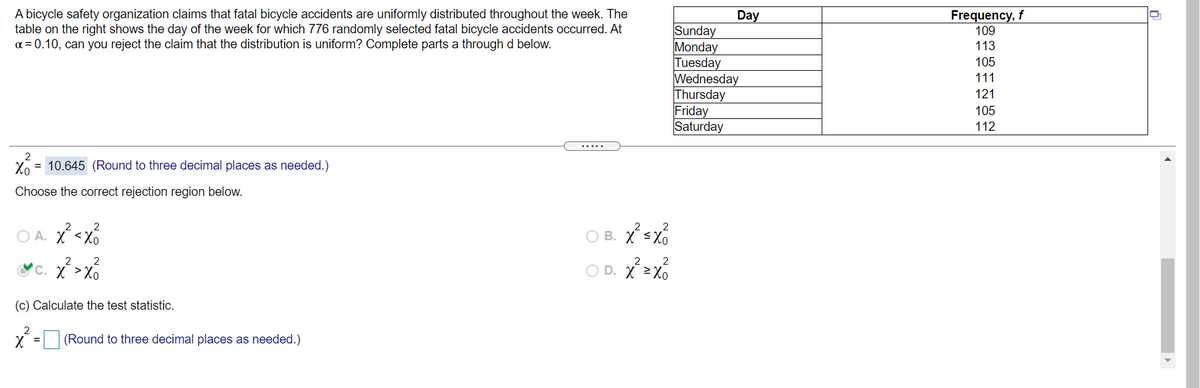 A bicycle safety organization claims that fatal bicycle accidents are uniformly distributed throughout the week. The
table on the right shows the day of the week for which 776 randomly selected fatal bicycle accidents occurred. At
a = 0.10, can you reject the claim that the distribution is uniform? Complete parts a through d below.
Day
Frequency, f
Sunday
Monday
Tuesday
Wednesday
Thursday
Friday
Saturday
109
113
105
111
121
105
112
.....
2
Xo
= 10.645 (Round to three decimal places as needed.)
Choose the correct rejection region below.
B. X sx%
<Xo
2
2
2
C. X >Xo
O D. X 2Xo
(c) Calculate the test statistic.
(Round to three decimal places as needed.)
