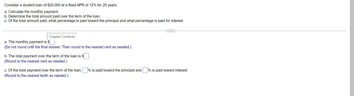 Consider a student loan of $20,000 at a fixed APR of 12% for 20 years.
a. Calculate the monthly payment.
b. Determine the total amount paid over the term of the loan.
c. Of the total amount paid, what percentage is paid toward the principal and what percentage is paid for interest.
Chapter Contents
a. The monthly payment is $.
(Do not round until the final answer. Then round to the nearest cent as needed.)
b. The total payment over the term of the loan is $
(Round to the nearest cent as needed.)
c. Of the total payment over the term of the loan,% is paid toward the principal and % is paid toward interest.
(Round to the nearest tenth as needed.)