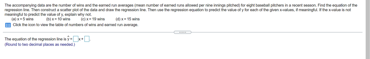 The accompanying data are the number of wins and the earned run averages (mean number of earned runs allowed per nine innings pitched) for eight baseball pitchers in a recent season. Find the equation of the
regression line. Then construct a scatter plot of the data and draw the regression line. Then use the regression equation to predict the value of y for each of the given x-values, if meaningful. If the x-value is not
meaningful to predict the value of y, explain why not.
(a) x = 5 wins
(b) x = 10 wins
(c) x = 19 wins
(d) x = 15 wins
Click the icon to view the table of numbers of wins and earned run average.
The equation of the regression line is y = x+.
(Round to two decimal places as needed.)
