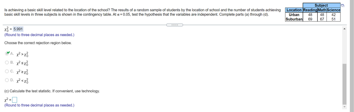 Subject
Location Reading Math Science
Is achieving a basic skill level related to the location of the school? The results of a random sample of students by the location of school and the number of students achieving
basic skill levels in three subjects is shown in the contingency table. At a = 0.05, test the hypothesis that the variables are independent. Complete parts (a) through (d).
Urban
48
48
42
Suburban
69
67
51
.....
xổ
= 5.991
(Round to three decimal places as needed.)
Choose the correct rejection region below.
'A. x?>x6
O B. x? sx3
O C. x? 2 x3
O D. x? < xổ
(c) Calculate the test statistic. If convenient, use technology.
(Round to three decimal places as needed.)
