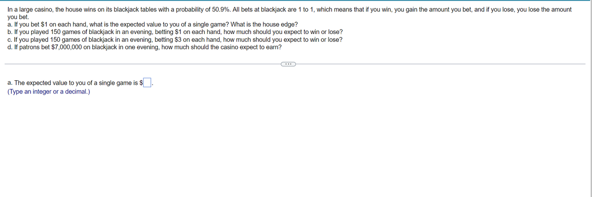 In a large casino, the house wins on its blackjack tables with a probability of 50.9%. All bets at blackjack are 1 to 1, which means that if you win, you gain the amount you bet, and if you lose, you lose the amount
you bet.
a. If you bet $1 on each hand, what is the expected value to you of a single game? What is the house edge?
b. If you played 150 games of blackjack in an evening, betting $1 on each hand, how much should you expect to win or lose?
c. If you played 150 games of blackjack in an evening, betting $3 on each hand, how much should you expect to win or lose?
d. If patrons bet $7,000,000 on blackjack in one evening, how much should the casino expect to earn?
a. The expected value to you of a single game is $
(Type an integer or a decimal.)