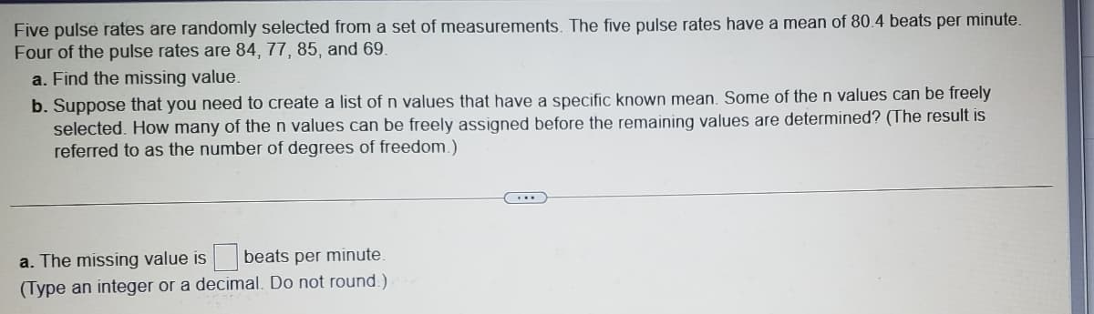 Five pulse rates are randomly selected from a set of measurements. The five pulse rates have a mean of 80.4 beats per minute.
Four of the pulse rates are 84, 77, 85, and 69.
a. Find the missing value.
b. Suppose that you need to create a list of n values that have a specific known mean. Some of the n values can be freely
selected. How many of the n values can be freely assigned before the remaining values are determined? (The result is
referred to as the number of degrees of freedom.)
a. The missing value is beats per minute.
(Type an integer or a decimal. Do not round.)
