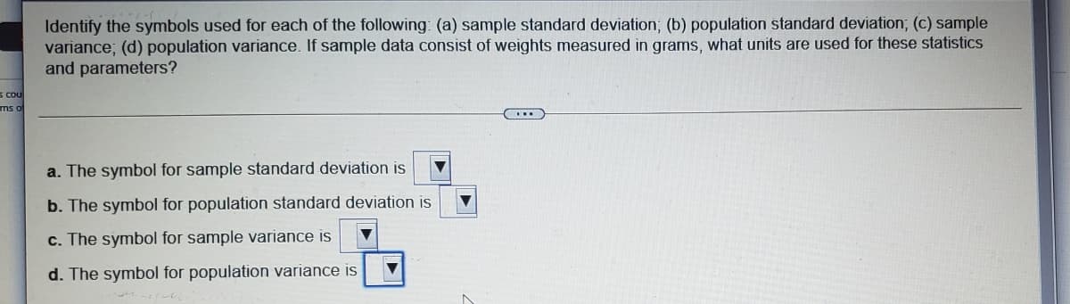 Identify the symbols used for each of the following: (a) sample standard deviation; (b) population standard deviation; (c) sample
variance; (d) population variance. If sample data consist of weights measured in grams, what units are used for these statistics
and parameters?
s COu
mso
a. The symbol for sample standard deviation is
b. The symbol for population standard deviation is
c. The symbol for sample variance is
d. The symbol for population variance is
