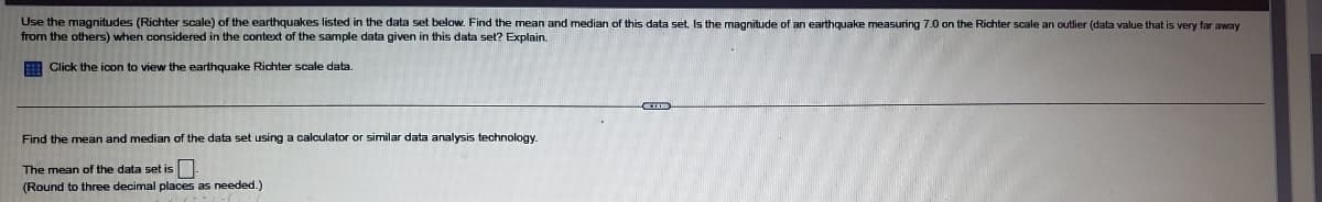 Use the magnitudes (Richter scale) of the earthquakes listed in the data set below. Find the mean and median of this data set Is the magnitude of an earthquake measuring 7.0 on the Richter scale an outlier (data value that is very far away
from the others) when considered in the context of the sample data given in this data set? Explain.
E Click the icon to view the earthquake Richter scale data.
Find the mean and median of the data set using a calculator or similar data analysis technology.
The mean of the data set is
(Round to three decimal places as needed.)
