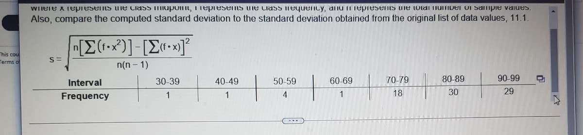 WIiele x Tepresents ure Ciass iupoit, Tepiesems he ciass mequency, anu ii Tepresents he totai iumiver vI Sampie vaiues.
Also, compare the computed standard deviation to the standard deviation obtained from the original list of data values, 11.1.
[E(•*)]-[E«•x]
This cou
Terms of
S=
n(n - 1)
Interval
30-39
40-49
50-59
60-69
70-79
80-89
90-99
Frequency
1
1
1
18
30
29
