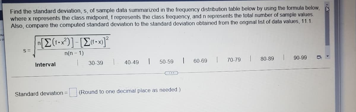 Find the standard deviation, s, of sample data summarized in the frequency distribution table below by using the formula below,
where x represents the class midpoint, f represents the class frequency, and n represents the total number of sample values.
Also, compare the computed standard deviation to the standard deviation obtained from the original list of data values, 11.1.
n(n - 1)
Interval
30-39
40-49
50-59
60-69
70-79
80-89
90-99
Standard deviation =
(Round to one decimal place as needed.)
