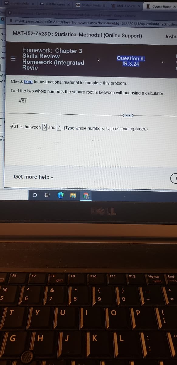 v explain abdu x
- (60, 162 unrea X
V Y MAT-152-ZR X
Shudent Portax
Course Home X
conP DHomework Chopter 3 Skals Review Homewark (Integraled Review)-Google Chrome
A mylab.pearson.com/Student/PlayerHomework.aspx?homeworkld-622820581&questionld=2&flushec
MAT-152-ZR390: Statistical Methods I (Online Support)
Joshu
Nar
Du
e
Last
Homework: Chapter 3
Skills Review
Cur
Question 9,
IR.3.24
Atte
Homework (Integrated
Revie
Check here for instructional material to complete this problem.
Find the two whole numbers the square root is between without using a calculator.
V61
V61 is between 8 and 7. (Type whole numbers. Use ascending order.)
cou
Get more help -
DELL
F12
Home
End
F6
F7
F8
F9
F10
F11
SysRq
Prnt S
%
&
6.
7
8
9
T.
Y
L
.. ..
