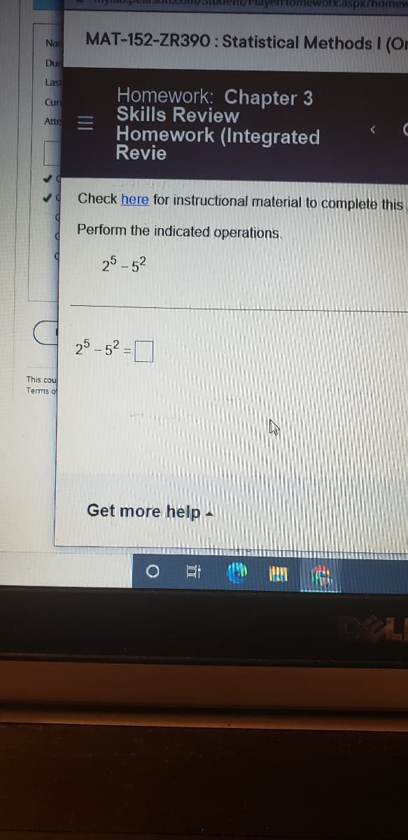 yemomework.aspx?homev
MAT-152-ZR390: Statistical Methods I (Or
Nan
Due
Last
Homework: Chapter 3
Skills Review
Homework (Integrated
Revie
Cun
Atte
Check here for instructional material to complete this
Perform the indicated operations.
25 -52
25 - 52.
This cou
Terms of
Get more help
