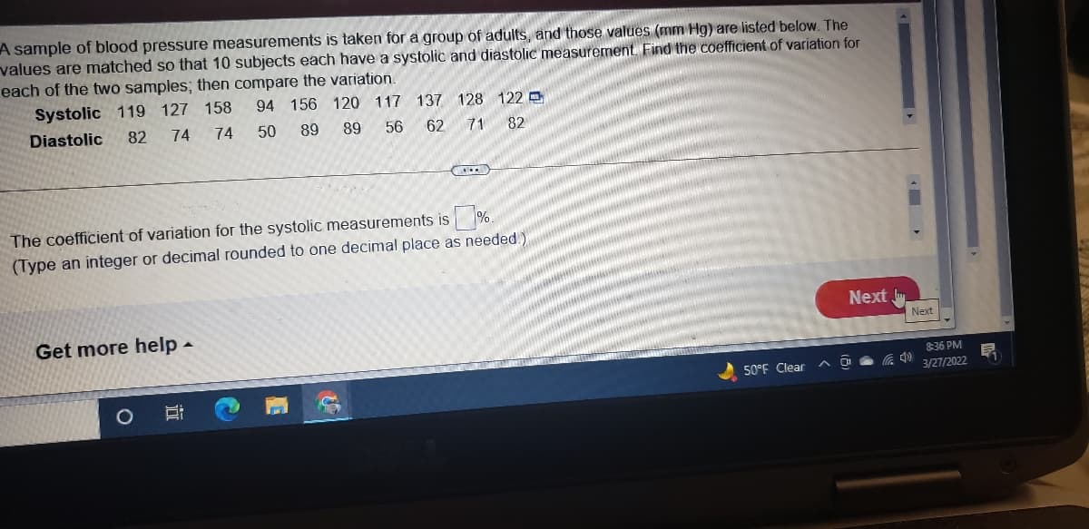 A sample of blood pressure measurements is taken for a group of adults, and those values (mm Hg) are listed below. The
values are matched so that 10 subjects each have a systolic and diastolic measurement Find the coefficient of variation for
each of the two samples; then compare the variation.
Systolic 119 127 158
94 156 120 117 137 128 122 e
Diastolic
82
74
74
50
89
89
56
62
71
82
The coefficient of variation for the systolic measurements is %.
(Type an integer or decimal rounded to one decimal place as needed.)
Next
Get more help -
Next
8:36 PM
50°F Clear
3/27/2022
