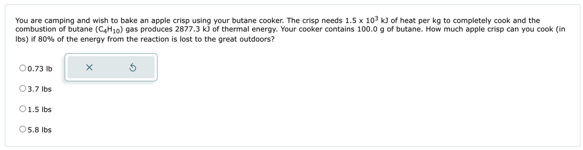 You are camping and wish to bake an apple crisp using your butane cooker. The crisp needs 1.5 x 10³ kJ of heat per kg to completely cook and the
combustion of butane (C4H10) gas produces 2877.3 kJ of thermal energy. Your cooker contains 100.0 g of butane. How much apple crisp can you cook (in
lbs) if 80% of the energy from the reaction is lost to the great outdoors?
O 0.73 lb
3.7 lbs
1.5 lbs
5.8 lbs
X
Ś