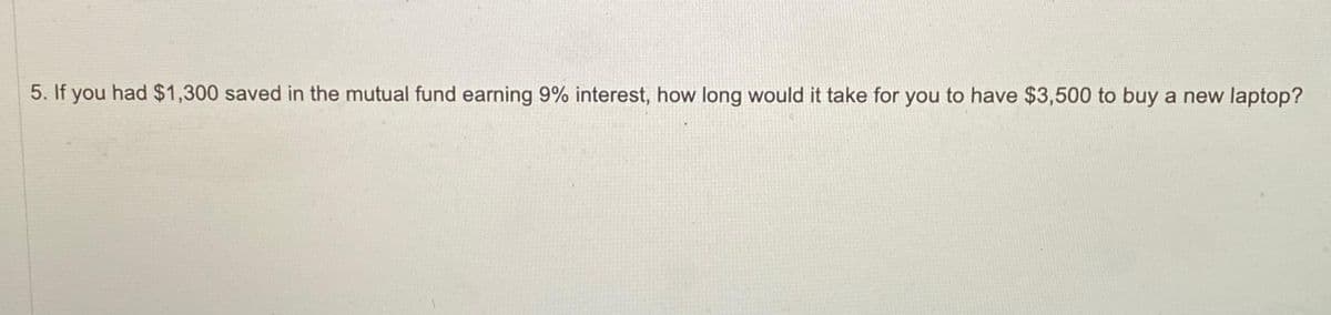 5. If you had $1,300 saved in the mutual fund earning 9% interest, how long would it take for you to have $3,500 to buy a new laptop?