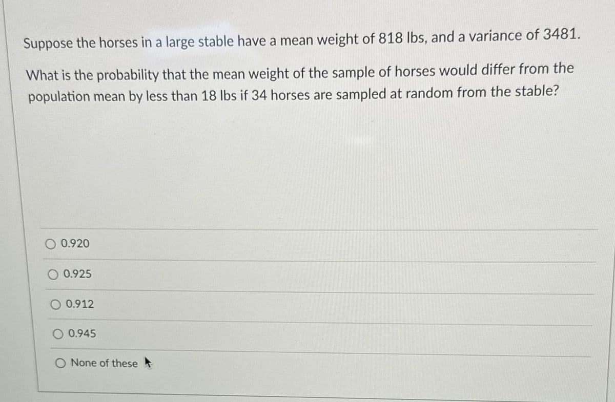 Suppose the horses in a large stable have a mean weight of 818 lbs, and a variance of 3481.
What is the probability that the mean weight of the sample of horses would differ from the
population mean by less than 18 lbs if 34 horses are sampled at random from the stable?
0.920
0.925
0.912
O 0.945
None of these t