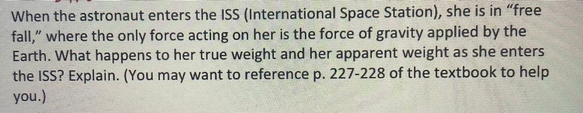 When the astronaut enters the ISS (International Space Station), she is in "free
fall," where the only force acting on her is the force of gravity applied by the
Earth. What happens to her true weight and her apparent weight as she enters
the ISS? Explain. (You may want to reference p. 227-228 of the textbook to help
you.)