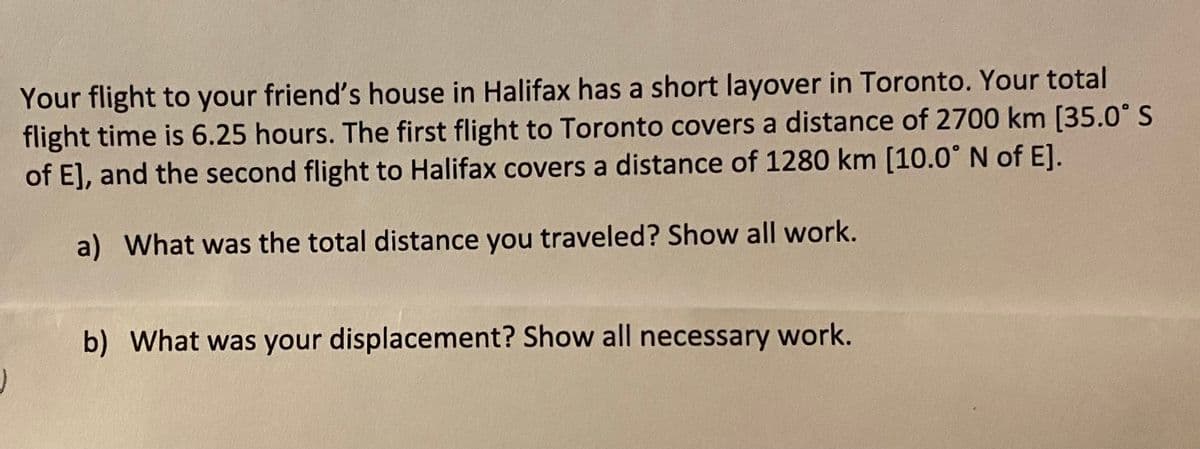 Your flight to your friend's house in Halifax has a short layover in Toronto. Your total
flight time is 6.25 hours. The first flight to Toronto covers a distance of 2700 km [35.0° S
of E], and the second flight to Halifax covers a distance of 1280 km [10.0° N of E].
a) What was the total distance you traveled? Show all work.
b) What was your displacement? Show all necessary work.