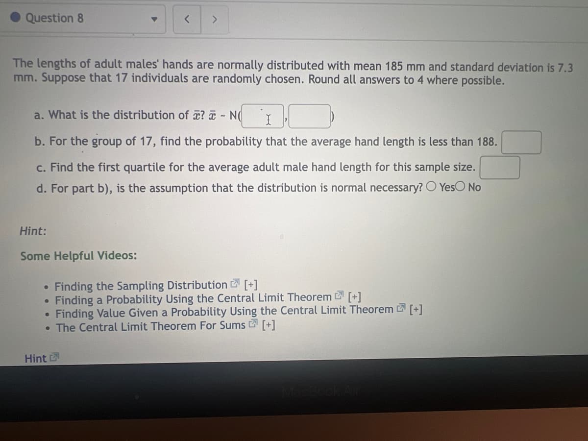 Question 8
The lengths of adult males' hands are normally distributed with mean 185 mm and standard deviation is 7.3
mm. Suppose that 17 individuals are randomly chosen. Round all answers to 4 where possible.
a. What is the distribution of ? - N
I
b. For the group of 17, find the probability that the average hand length is less than 188.
c. Find the first quartile for the average adult male hand length for this sample size.
d. For part b), is the assumption that the distribution is normal necessary? Yes No
Hint:
Some Helpful Videos:
< >
Finding the Sampling Distribution [+]
7
Finding a Probability Using the Central Limit Theorem [+]
Finding Value Given a Probability Using the Central Limit Theorem [+]
• The Central Limit Theorem For Sums [+]
●
●
●
Hint