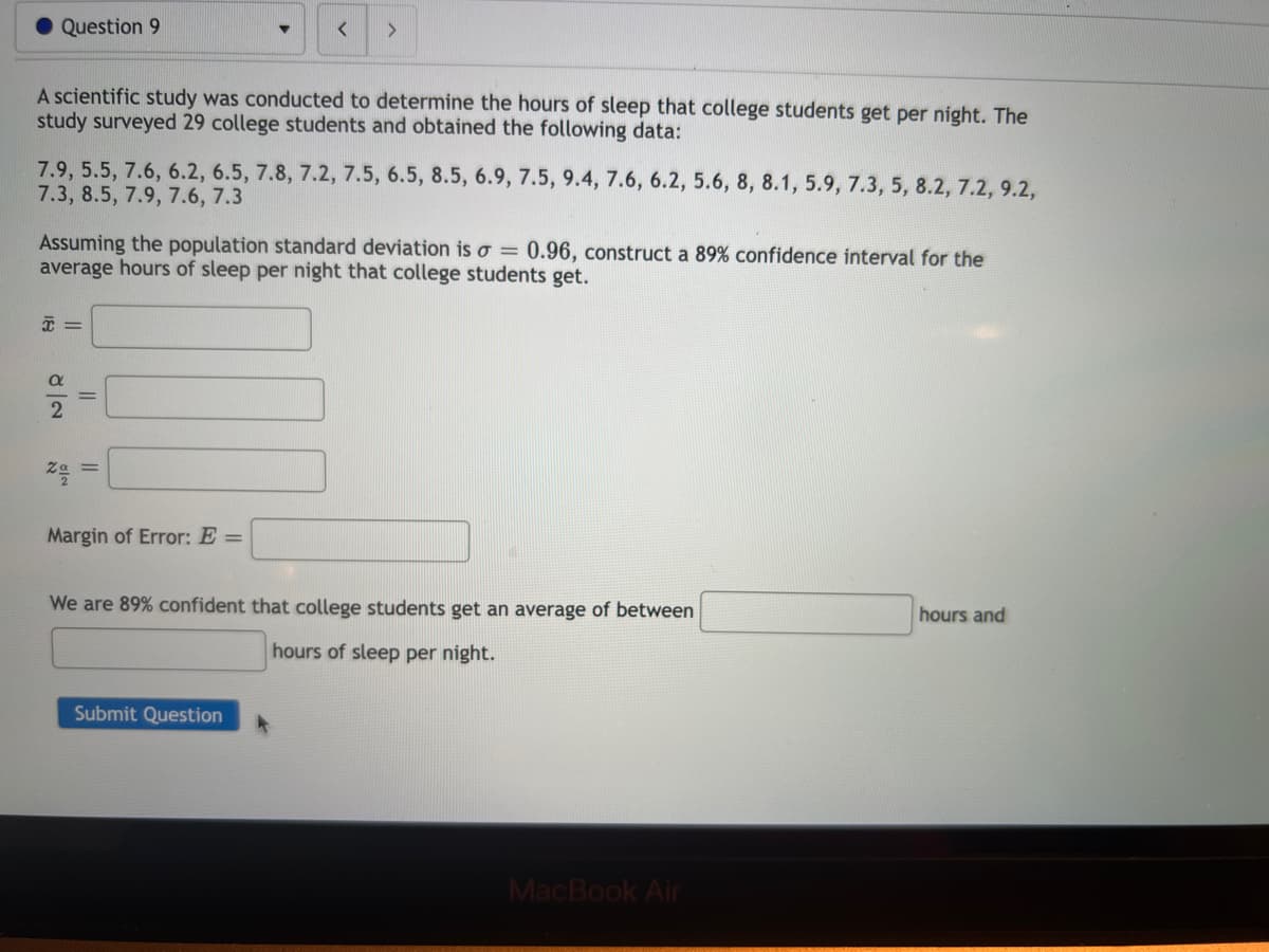 Question 9
A scientific study was conducted to determine the hours of sleep that college students get per night. The
study surveyed 29 college students and obtained the following data:
7.9, 5.5, 7.6, 6.2, 6.5, 7.8, 7.2, 7.5, 6.5, 8.5, 6.9, 7.5, 9.4, 7.6, 6.2, 5.6, 8, 8.1, 5.9, 7.3, 5, 8.2, 7.2, 9.2,
7.3, 8.5, 7.9, 7.6, 7.3
Assuming the population standard deviation is a = 0.96, construct a 89% confidence interval for the
average hours of sleep per night that college students get.
x =
a
2
NIR
11
▼ < >
=
Margin of Error: E =
We are 89% confident that college students get an average of between
hours of sleep per night.
Submit Question
MacBook Air
hours and