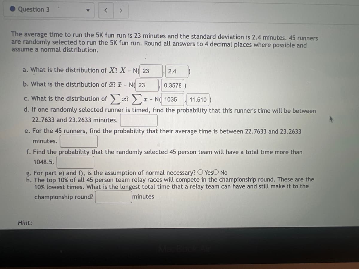 Question 3
▼ <
>
The average time to run the 5K fun run is 23 minutes and the standard deviation is 2.4 minutes. 45 runners
are randomly selected to run the 5K fun run. Round all answers to 4 decimal places where possible and
assume a normal distribution.
a. What is the distribution of X? X - N 23
b. What is the distribution of ? - N 23
c. What is the distribution of ? -N1035
11.510
d. If one randomly selected runner is timed, find the probability that this runner's time will be between
22.7633 and 23.2633 minutes.
X-
Hint:
2.4
0.3578
e. For the 45 runners, find the probability that their average time is between 22.7633 and 23.2633
minutes.
f. Find the probability that the randomly selected 45 person team will have a total time more than
1048.5.
g. For part e) and f), is the assumption of normal necessary? O Yes No
h. The top 10% of all 45 person team relay races will compete in the championship round. These are the
10% lowest times. What is the longest total time that a relay team can have and still make it to the
championship round?
minutes