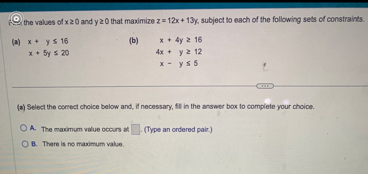 For the values of \( x \geq 0 \) and \( y \geq 0 \) that maximize \( z = 12x + 13y \), subject to each of the following sets of constraints:

**(a)**
\[
\begin{align*}
x + y & \leq 16 \\
x + 5y & \leq 20 \\
\end{align*}
\]

**(b)**
\[
\begin{align*}
x + 4y & \geq 16 \\
4x + y & \geq 12 \\
x - y & \leq 5 \\
\end{align*}
\]

---

**(a) Select the correct choice below and, if necessary, fill in the answer box to complete your choice.**

- **A.** The maximum value occurs at \(\underline{\hspace{1cm}}\). (Type an ordered pair.)
- **B.** There is no maximum value.