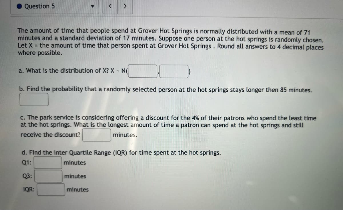 Question 5
<
The amount of time that people spend at Grover Hot Springs is normally distributed with a mean of 71
minutes and a standard deviation of 17 minutes. Suppose one person at the hot springs is randomly chosen.
Let X = the amount of time that person spent at Grover Hot Springs. Round all answers to 4 decimal places
where possible.
>
a. What is the distribution of X? X - N(
b. Find the probability that a randomly selected person at the hot springs stays longer then 85 minutes.
c. The park service is considering offering a discount for the 4% of their patrons who spend the least time
at the hot springs. What is the longest amount of time a patron can spend at the hot springs and still
receive the discount?
minutes.
minutes
d. Find the Inter Quartile Range (IQR) for time spent at the hot springs.
Q1:
minutes
Q3:
IQR:
minutes