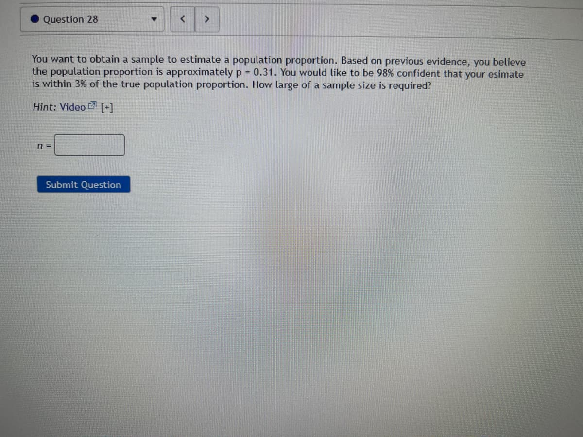 Question 28
You want to obtain a sample to estimate a population proportion. Based on previous evidence, you believe
the population proportion is approximately p = 0.31. You would like to be 98% confident that your esimate
is within 3% of the true population proportion. How large of a sample size is required?
Hint: Video [+]
n=
>
Submit Question