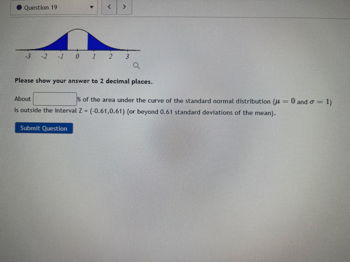 Question 19
-3
-2 -1
1
2
Submit Question
3
Please show your answer to 2 decimal places.
About
% of the area under the curve of the standard normal distribution (= =
is outside the interval Z = (-0.61,0.61) (or beyond 0.61 standard deviations of the mean).
0 and σ = 1)