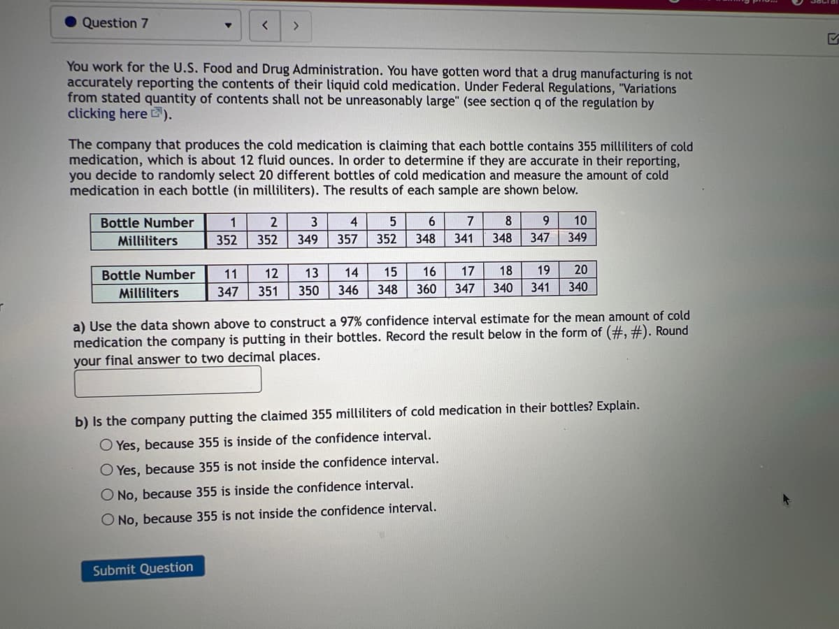 Question 7
You work for the U.S. Food and Drug Administration. You have gotten word that a drug manufacturing is not
accurately reporting the contents of their liquid cold medication. Under Federal Regulations, "Variations
from stated quantity of contents shall not be unreasonably large" (see section q of the regulation by
clicking here ¹).
Bottle Number
Milliliters
<
The company that produces the cold medication is claiming that each bottle contains 355 milliliters of cold
medication, which is about 12 fluid ounces. In order to determine if they are accurate in their reporting,
you decide to randomly select 20 different bottles of cold medication and measure the amount of cold
medication in each bottle (in milliliters). The results of each sample are shown below.
Bottle Number
Milliliters
>
Submit Question
1 2 3 4
352 352 349 357
5
352
11
13
12
347 351 350
6
348
7
341
8
9 10
348 347 349
14 15 16 17 18 19 20
346 348 360 347 340 341 340
a) Use the data shown above to construct a 97% confidence interval estimate for the mean amount of cold
medication the company is putting in their bottles. Record the result below in the form of (#, #). Round
your final answer to two decimal places.
b) Is the company putting the claimed 355 milliliters of cold medication in their bottles? Explain.
O Yes, because 355 is inside of the confidence interval.
O Yes, because 355 is not inside the confidence interval.
O No, because 355 is inside the confidence interval.
O No, because 355 is not inside the confidence interval.