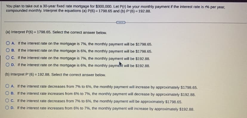 You plan to take out a 30-year fixed rate mortgage for $300,000. Let P(r) be your monthly payment if the interest rate is r% per year,
compounded monthly. Interpret the equations (a) P(6)= 1798.65 and (b) P'(6)=192.88.
(a) Interpret P(6)= 1798.65. Select the correct answer below.
OA. If the interest rate on the mortgage is 7%, the monthly payment will be $1798.65.
B. If the interest rate on the mortgage is 6%, the monthly payment will be $1798.65.
OC. If the interest rate on the mortgage is 7%, the monthly payment will be $192.88.
OD. If the interest rate on the mortgage is 6%, the monthly payment will be $192.88.
(b) Interpret P (6) = 192.88. Select the correct answer below.
OA. If the interest rate decreases from 7% to 6%, the monthly payment will increase by approximately $1798.65.
OB. If the interest rate increases from 6% to 7%, the monthly payment will decrease by approximately $192.88.
OC. If the interest rate decreases from 7% to 6%, the monthly payment will be approximately $1798.65.
OD. If the interest rate increases from 6% to 7%, the monthly payment will increase by approximately $192.88.