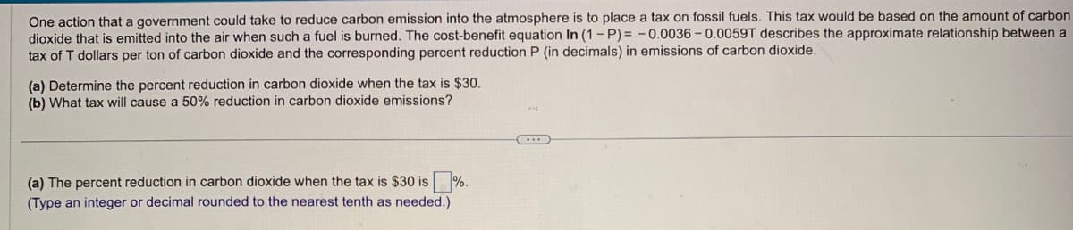 One action that a government could take to reduce carbon emission into the atmosphere is to place a tax on fossil fuels. This tax would be based on the amount of carbon
dioxide that is emitted into the air when such a fuel is burned. The cost-benefit equation In (1-P)= -0.0036-0.0059T describes the approximate relationship between a
tax of T dollars per ton of carbon dioxide and the corresponding percent reduction P (in decimals) in emissions of carbon dioxide.
(a) Determine the percent reduction in carbon dioxide when the tax is $30.
(b) What tax will cause a 50% reduction in carbon dioxide emissions?
(a) The percent reduction in carbon dioxide when the tax is $30 is%.
(Type an integer or decimal rounded to the nearest tenth as needed.)
C...