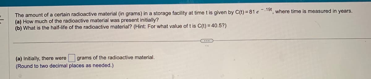 The amount of a certain radioactive material (in grams) in a storage facility at time t is given by C(t)=81 e 19t, where time is measured in years.
(a) How much of the radioactive material was present initially?
(b) What is the half-life of the radioactive material? (Hint: For what value of t is C(t) = 40.5?)
(a) Initially, there were grams of the radioactive material.
(Round to two decimal places as needed.)
(...)