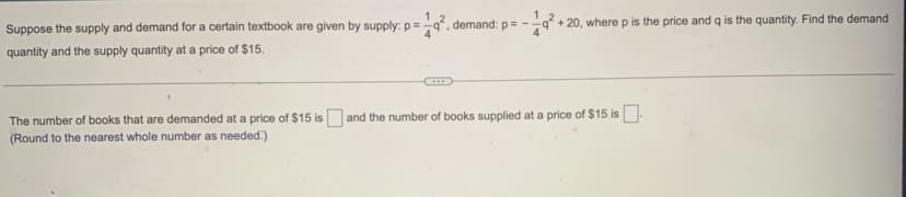 Suppose the supply and demand for a certain textbook are given by supply: p=
quantity and the supply quantity at a price of $15.
19². demand: p= -
4
+20, where p is the price and q is the quantity. Find the demand
The number of books that are demanded at a price of $15 is and the number of books supplied at a price of $15 is
(Round to the nearest whole number as needed)