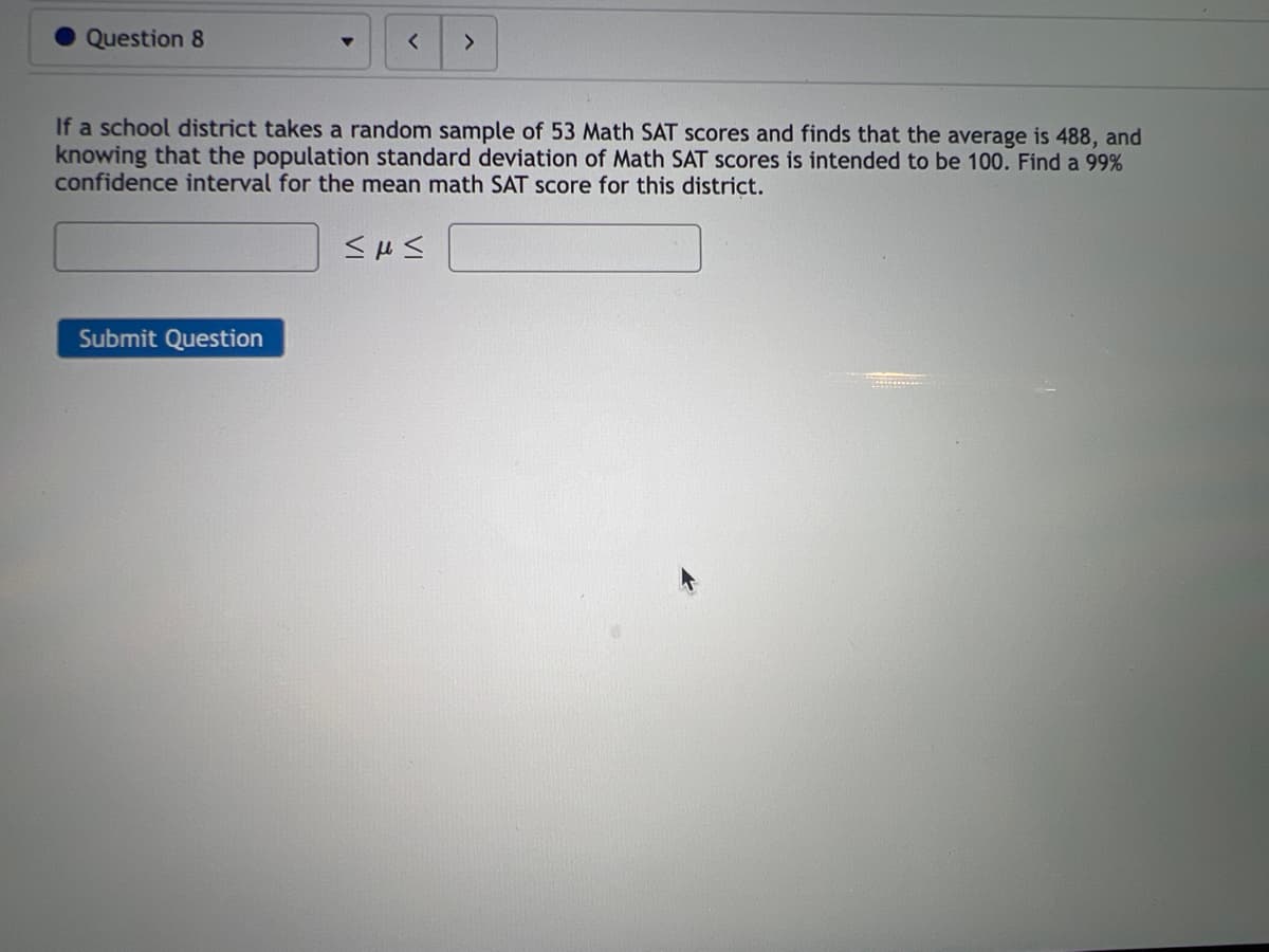 Question 8
>
If a school district takes a random sample of 53 Math SAT scores and finds that the average is 488, and
knowing that the population standard deviation of Math SAT scores is intended to be 100. Find a 99%
confidence interval for the mean math SAT score for this district.
<με
Submit Question