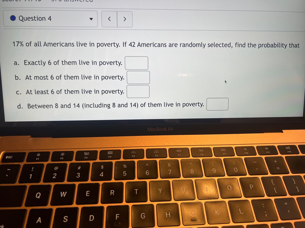 ### Question on Probability and Statistics

17% of all Americans live in poverty. If 42 Americans are randomly selected, find the probability that:
 
a. Exactly 6 of them live in poverty. [ ]

b. At most 6 of them live in poverty. [ ]

c. At least 6 of them live in poverty. [ ]

d. Between 8 and 14 (including 8 and 14) of them live in poverty. [ ]