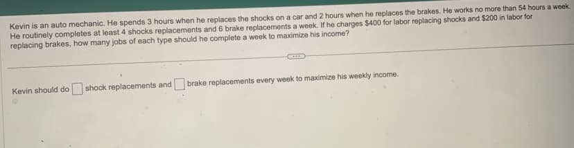 Kevin is an auto mechanic. He spends 3 hours when he replaces the shocks on a car and 2 hours when he replaces the brakes. He works no more than 54 hours a week.
He routinely completes at least 4 shocks replacements and 6 brake replacements a week. If he charges $400 for labor replacing shocks and $200 in labor for
replacing brakes, how many jobs of each type should he complete a week to maximize his income?
Kevin should do shock replacements and brake replacements every week to maximize his weekly income.