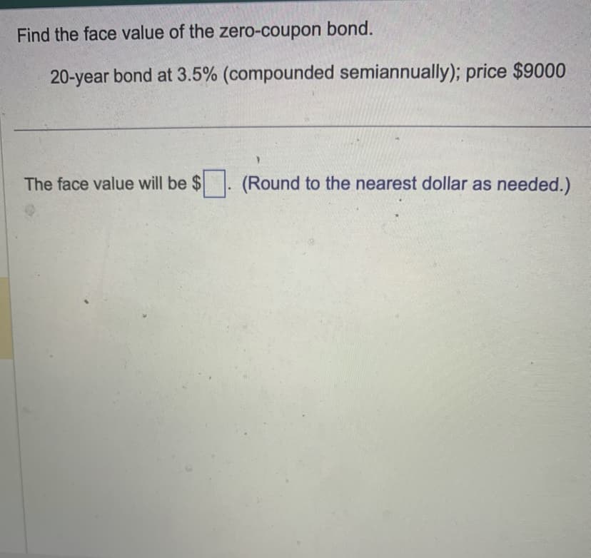 Find the face value of the zero-coupon bond.
20-year bond at 3.5% (compounded semiannually); price $9000
The face value will be $
(Round to the nearest dollar as needed.)