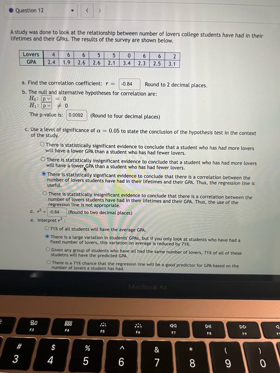 Question 12
A study was done to look at the relationship between number of lovers college students have had in their
lifetimes and their GPAS. The results of the survey are shown below.
#3
3
Lovers 4 6
GPA 2.4 1.9
a. Find the correlation coefficient: r = -0.84
b. The null and alternative hypotheses for correlation are:
Ho: pv = 0
H₁: p0
The p-value is: 0.0092 (Round to four decimal places)
80
F3
c. Use a level of significance of a = 0.05 to state the conclusion of the hypothesis test in the context
of the study.
6 5 5 0
2.6 2.6 2.1 3.4
d. ² =
e. Interpret 7²:
>
O There is statistically significant evidence to conclude that a student who has had more lovers
will have a lower GPA than a student who has had fewer lovers.
O There is statistically insignificant evidence to conclude that a student who has had more lovers
will have a lower GPA than a student who has had fewer lovers.
There is statistically significant evidence to conclude that there is a correlation between the
number of lovers students have had in their lifetimes and their GPA. Thus, the regression line is
useful.
O There is statistically insignificant evidence to conclude that there is a correlation between the
number of lovers students have had in their lifetimes and their GPA. Thus, the use of the
regression line is not appropriate.
-0.84 (Round to two decimal places)
$
071% of all students will have the average GPA.
There is a large variation in students' GPAS, but if you only look at students who have had a
fixed number of lovers, this variation on average is reduced by 71%.
4
6 2
6
2.3 2.5 3.1
O Given any group of students who have all had the same number of lovers, 71% of all of these
studetns will have the predicted GPA.
F4
O There is a 71% chance that the regression line will be a good predictor for GPA based on the
number of lovers a student has had.
do Lo
Round to 2 decimal places.
%
5
F5
A
6
MacBook Air
F6
&
7
F7
*
8
DII
F8
DD
F9
F