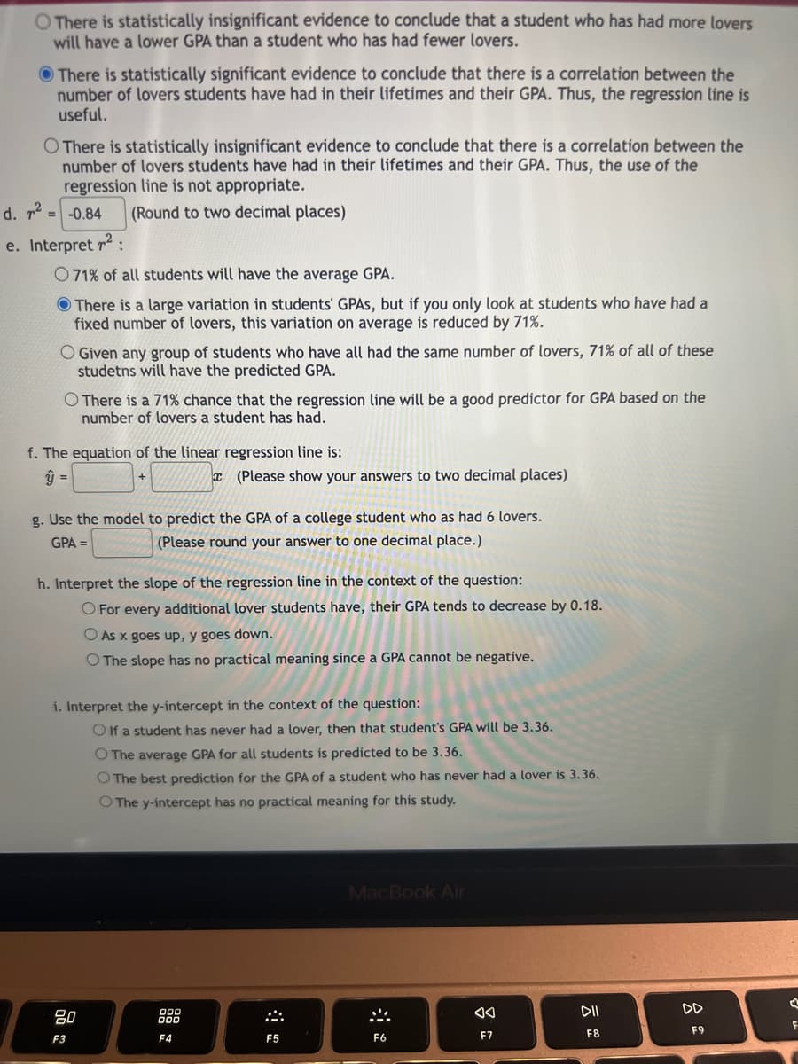 There is statistically insignificant evidence to conclude that a student who has had more lovers
will have a lower GPA than a student who has had fewer lovers.
There is statistically significant evidence to conclude that there is a correlation between the
number of lovers students have had in their lifetimes and their GPA. Thus, the regression line is
useful.
O There is statistically insignificant evidence to conclude that there is a correlation between the
number of lovers students have had in their lifetimes and their GPA. Thus, the use of the
regression line is not appropriate.
-0.84
(Round to two decimal places)
d. ².
=
e. Interpret ²:
071% of all students will have the average GPA.
There is a large variation in students' GPAS, but if you only look at students who have had a
fixed number of lovers, this variation on average is reduced by 71%.
O Given any group of students who have all had the same number of lovers, 71% of all of these
studetns will have the predicted GPA.
O There is a 71% chance that the regression line will be a good predictor for GPA based on the
number of lovers a student has had.
f. The equation of the linear regression line is:
y =
g. Use the model to predict the GPA of a college student who as had 6 lovers.
GPA =
(Please round your answer to one decimal place.)
(Please show your answers to two decimal places)
h. Interpret the slope of the regression line in the context of the question:
O For every additional lover students have, their GPA tends to decrease by 0.18.
O As x goes up, y goes down.
O The slope has no practical meaning since a GPA cannot be negative.
i. Interpret the y-intercept in the context of the question:
Olf a student has never had a lover, then that student's GPA will be 3.36.
O The average GPA for all students is predicted to be 3.36.
O The best prediction for the GPA of a student who
O The y-intercept has no practical meaning for this study.
80
F3
000
000
F4
F5
MacBook Air
F6
had a lover is 3.36.
8
F7
DII
F8
DD
F9
A
F