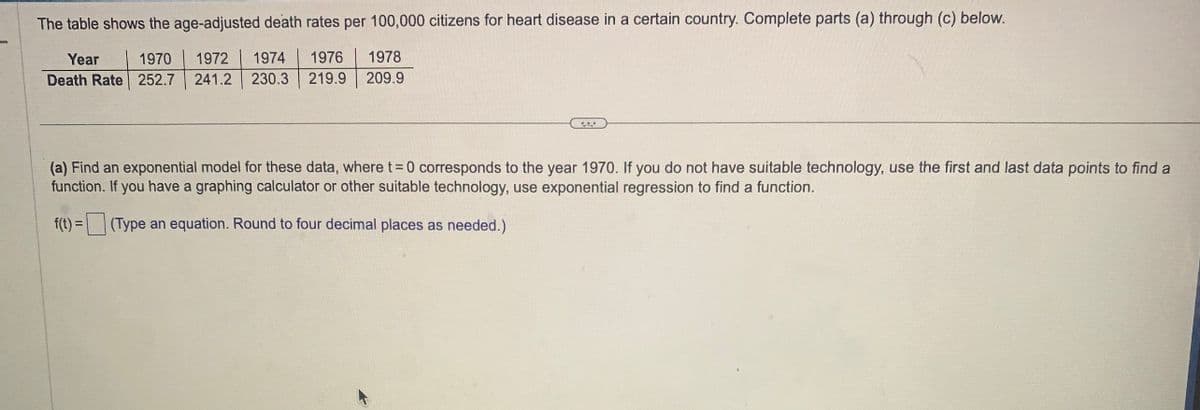 The table shows the age-adjusted death rates per 100,000 citizens for heart disease in a certain country. Complete parts (a) through (c) below.
Year
1970
1972 1974 1976 1978
Death Rate 252.7 241.2 230.3 219.9 209.9
C
(a) Find an exponential model for these data, where t=0 corresponds to the year 1970. If you do not have suitable technology, use the first and last data points to find a
function. If you have a graphing calculator or other suitable technology, use exponential regression to find a function.
f(t) = (Type an equation. Round to four decimal places as needed.)