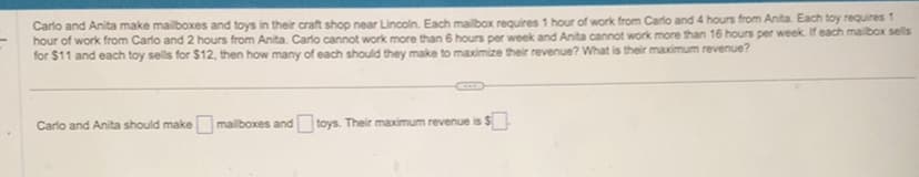 Carlo and Anita make mailboxes and toys in their craft shop near Lincoln. Each mailbox requires 1 hour of work from Carlo and 4 hours from Anita. Each toy requires 1
hour of work from Carlo and 2 hours from Anita. Carlo cannot work more than 6 hours per week and Anita cannot work more than 16 hours per week. If each mailbox sells
for $11 and each toy sells for $12, then how many of each should they make to maximize their revenue? What is their maximum revenue?
Carlo and Anita should make mailboxes and toys. Their maximum revenue is $