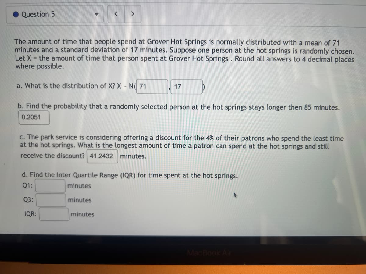 Question 5
The amount of time that people spend at Grover Hot Springs is normally distributed with a mean of 71
minutes and a standard deviation of 17 minutes. Suppose one person at the hot springs is randomly chosen.
Let X = the amount of time that person spent at Grover Hot Springs. Round all answers to 4 decimal places
where possible.
<
a. What is the distribution of X? X - N(71
>
b. Find the probability that a randomly selected person at the hot springs stays longer then 85 minutes.
0.2051
IQR:
c. The park service is considering offering a discount for the 4% of their patrons who spend the least time
at the hot springs. What is the longest amount of time a patron can spend at the hot springs and still
receive the discount? 41.2432 minutes.
minutes
17
d. Find the Inter Quartile Range (IQR) for time spent at the hot springs.
Q1:
minutes
Q3:
minutes
MacBook Air