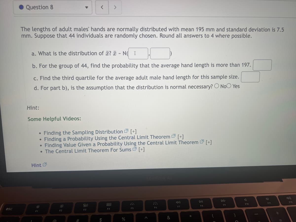 esc
Question 8
The lengths of adult males' hands are normally distributed with mean 195 mm and standard deviation is 7.5
mm. Suppose that 44 individuals are randomly chosen. Round all answers to 4 where possible.
Hint:
Some Helpful Videos:
a. What is the distribution of ? - NI
b. For the group of 44, find the probability that the average hand length is more than 197.
c. Find the third quartile for the average adult male hand length for this sample size.
d. For part b), is the assumption that the distribution is normal necessary? O No Yes
Hint
1
F1
▼
●
Finding the Sampling Distribution [+]
• Finding a Probability Using the Central Limit Theorem [+]
●
• Finding Value Given a Probability Using the Central Limit Theorem [+]
• The Central Limit Theorem For Sums [+]
@
F2
< >
#
80
F3
000
000
F4
%
F5
MacBook Air
A
F6
&
F7
DII
FB
(
DD
F9
)
F10
F11
+
F12