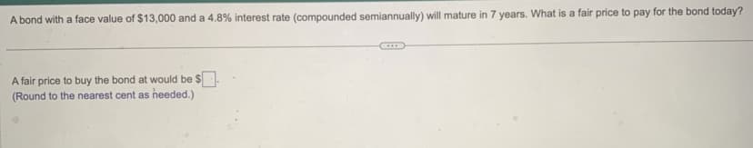 A bond with a face value of $13,000 and a 4.8% interest rate (compounded semiannually) will mature in 7 years. What is a fair price to pay for the bond today?
A fair price to buy the bond at would be $
(Round to the nearest cent as heeded.)