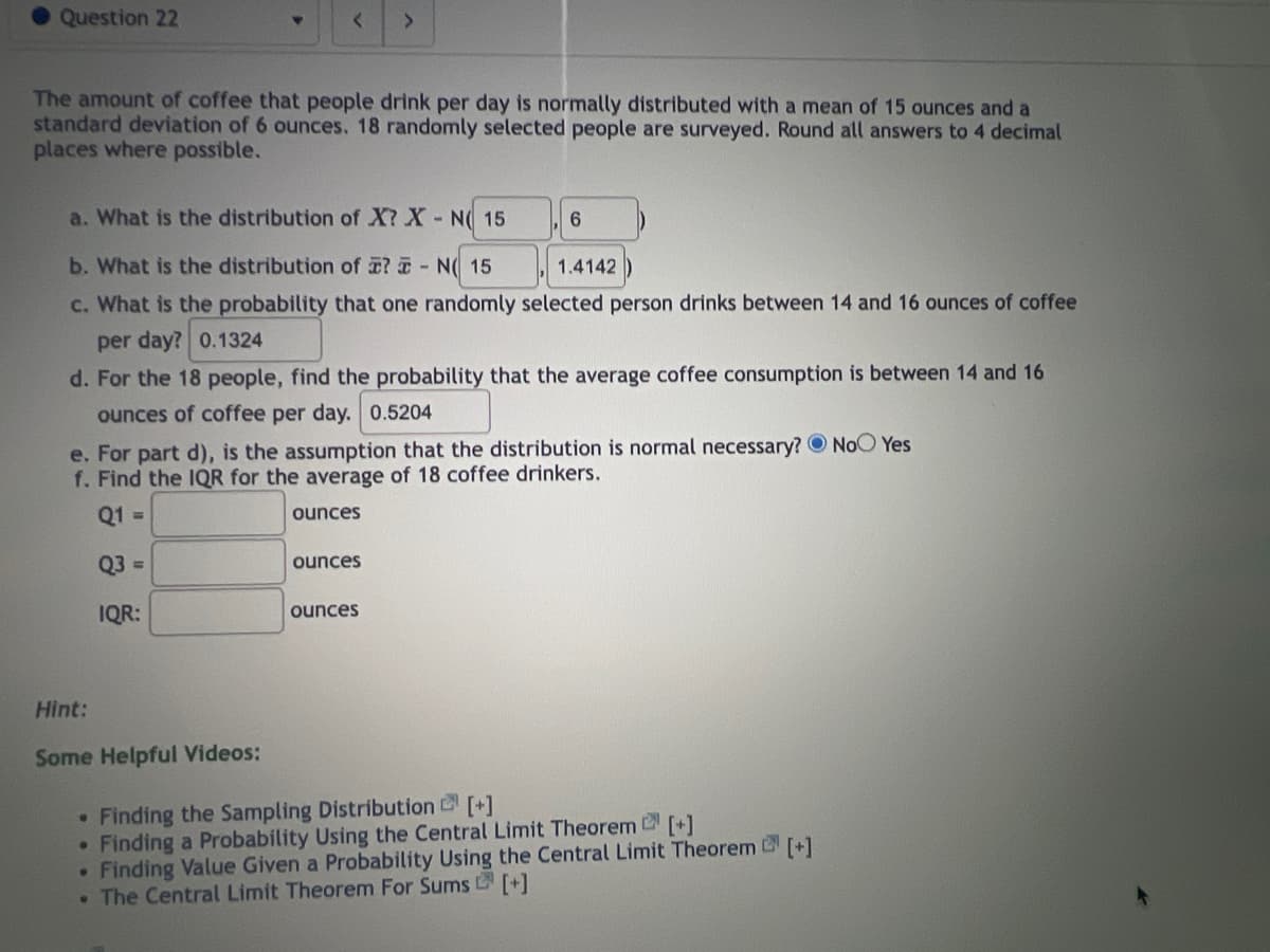 Question 22
The amount of coffee that people drink per day is normally distributed with a mean of 15 ounces and a
standard deviation of 6 ounces. 18 randomly selected people are surveyed. Round all answers to 4 decimal
places where possible.
a. What is the distribution of X? X N 15
b. What is the distribution of ? - N( 15
1.4142
c. What is the probability that one randomly selected person drinks between 14 and 16 ounces of coffee
per day? 0.1324
d. For the 18 people, find the probability that the average coffee consumption is between 14 and 16
ounces of coffee per day. 0.5204
<
Hint:
Some Helpful Videos:
e. For part d), is the assumption that the distribution is normal necessary? No Yes
f. Find the IQR for the average of 18 coffee drinkers.
Q1 =
ounces
Q3 =
IQR:
●
●
ounces
6
ounces
Finding the Sampling Distribution [+]
Finding a Probability Using the Central Limit Theorem [+]
-
Finding Value Given a Probability Using the Central Limit Theorem [+]
• The Central Limit Theorem For Sums [+]