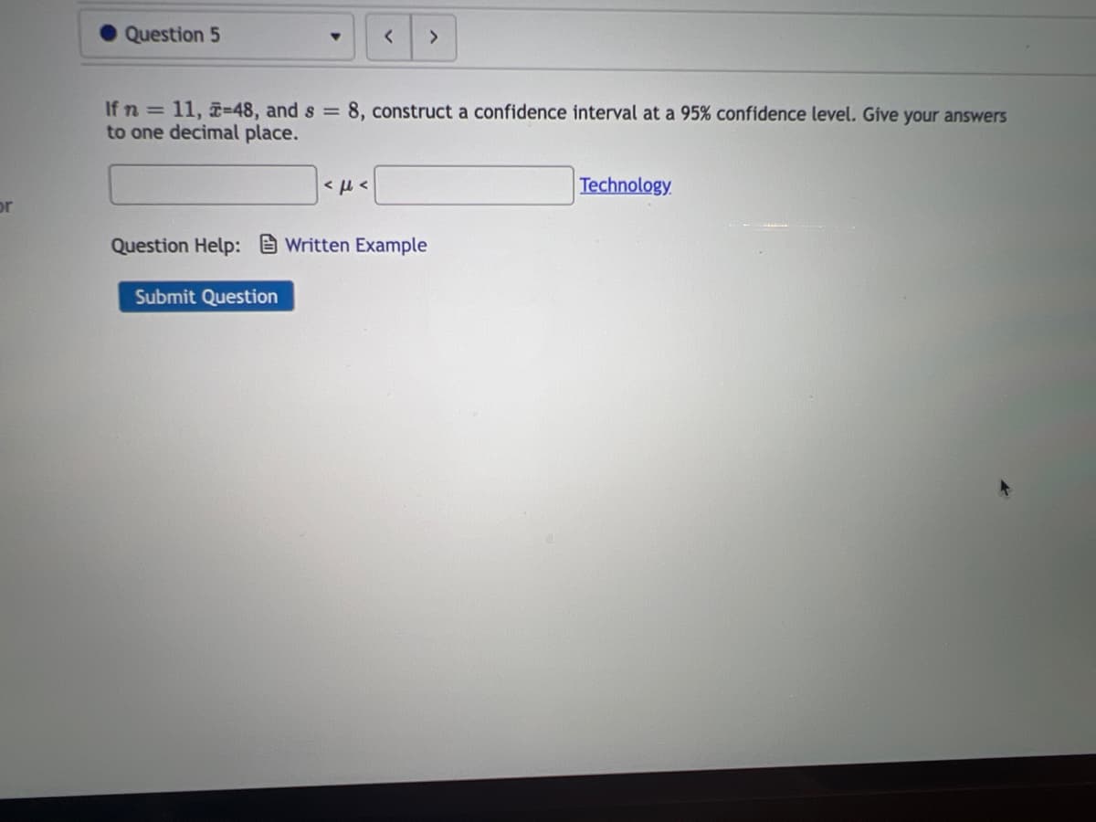 or
Question 5
▼
Submit Question
<
If n = 11, -48, and s = 8, construct a confidence interval at a 95% confidence level. Give your answers
to one decimal place.
<μ<
>
Question Help: Written Example
Technology